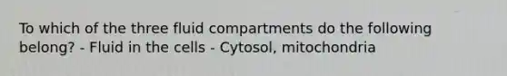 To which of the three fluid compartments do the following belong? - Fluid in the cells - Cytosol, mitochondria