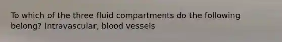 To which of the three fluid compartments do the following belong? Intravascular, blood vessels