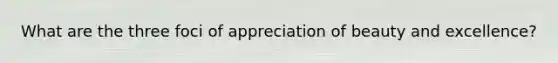 What are the three foci of appreciation of beauty and excellence?