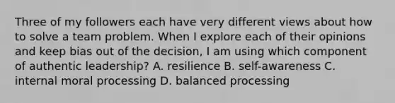 Three of my followers each have very different views about how to solve a team problem. When I explore each of their opinions and keep bias out of the decision, I am using which component of authentic leadership? A. resilience B. self-awareness C. internal moral processing D. balanced processing