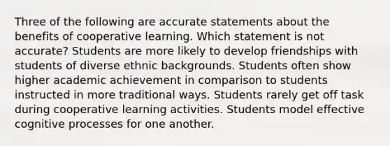 Three of the following are accurate statements about the benefits of cooperative learning. Which statement is not accurate? Students are more likely to develop friendships with students of diverse ethnic backgrounds. Students often show higher academic achievement in comparison to students instructed in more traditional ways. Students rarely get off task during cooperative learning activities. Students model effective cognitive processes for one another.