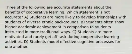 Three of the following are accurate statements about the benefits of cooperative learning. Which statement is not accurate? A) Students are more likely to develop friendships with students of diverse ethnic backgrounds. B) Students often show higher academic achievement in comparison to students instructed in more traditional ways. C) Students are more motivated and rarely get off task during cooperative learning activities. D) Students model effective cognitive processes for one another.