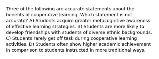 Three of the following are accurate statements about the benefits of cooperative learning. Which statement is not accurate? A) Students acquire greater metacognitive awareness of effective learning strategies. B) Students are more likely to develop friendships with students of diverse ethnic backgrounds. C) Students rarely get off task during cooperative learning activities. D) Students often show higher academic achievement in comparison to students instructed in more traditional ways.