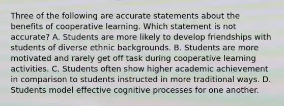 Three of the following are accurate statements about the benefits of cooperative learning. Which statement is not accurate? A. Students are more likely to develop friendships with students of diverse ethnic backgrounds. B. Students are more motivated and rarely get off task during cooperative learning activities. C. Students often show higher academic achievement in comparison to students instructed in more traditional ways. D. Students model effective cognitive processes for one another.