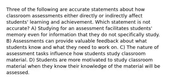 Three of the following are accurate statements about how classroom assessments either directly or indirectly affect students' learning and achievement. Which statement is not accurate? A) Studying for an assessment facilitates students' memory even for information that they do not specifically study. B) Assessments can provide valuable feedback about what students know and what they need to work on. C) The nature of assessment tasks influence how students study classroom material. D) Students are more motivated to study classroom material when they know their knowledge of the material will be assessed.