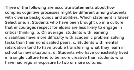 Three of the following are accurate statements about how complex cognitive processes might be different among students with diverse backgrounds and abilities. Which statement is false? Select one: a. Students who have been brought up in a culture that encourages respect for elders are less likely to engage in critical thinking. b. On average, students with learning disabilities have more difficulty with academic problem-solving tasks than their nondisabled peers. c. Students with mental retardation tend to have trouble transferring what they learn in school to new situations. d. Students who have consistently lived in a single culture tend to be more creative than students who have had regular exposure to two or more cultures.