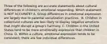 Three of the following are accurate statements about cultural differences in children's emotional responding. Which statement is NOT ACCURATE? A. Group differences in emotional expression are largely due to parental socialization practices. ﻿ B. Children in collectivist cultures are less likely to display negative emotions that might disrupt a group's harmony. C. Children in the United States tend to be more emotionally expressive than children in China ﻿ D. Within a culture, emotional expression tends to be consistent; there are few individual differences. ﻿