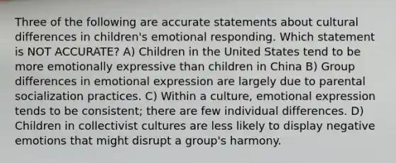 Three of the following are accurate statements about cultural differences in children's emotional responding. Which statement is NOT ACCURATE? A) Children in the United States tend to be more emotionally expressive than children in China B) Group differences in emotional expression are largely due to parental socialization practices. C) Within a culture, emotional expression tends to be consistent; there are few individual differences. D) Children in collectivist cultures are less likely to display negative emotions that might disrupt a group's harmony.