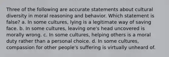 Three of the following are accurate statements about cultural diversity in moral reasoning and behavior. Which statement is false? a. In some cultures, lying is a legitimate way of saving face. b. In some cultures, leaving one's head uncovered is morally wrong. c. In some cultures, helping others is a moral duty rather than a personal choice. d. In some cultures, compassion for other people's suffering is virtually unheard of.