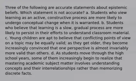 Three of the following are accurate statements about epistemic beliefs. Which statement is not accurate? a. Students who view learning as an active, constructive process are more likely to undergo conceptual change when it is warranted. b. Students who believe that learning is a slow, gradual process are more likely to persist in their efforts to understand classroom material. c. Young children are apt to believe that conflicting points of view on a topic may be equally valid; as they get older, they become increasingly convinced that one perspective is almost invariably more valid than others. d. As students move through the high school years, some of them increasingly begin to realize that mastering academic subject matter involves understanding concepts and their interrelationships rather than memorizing discrete facts.