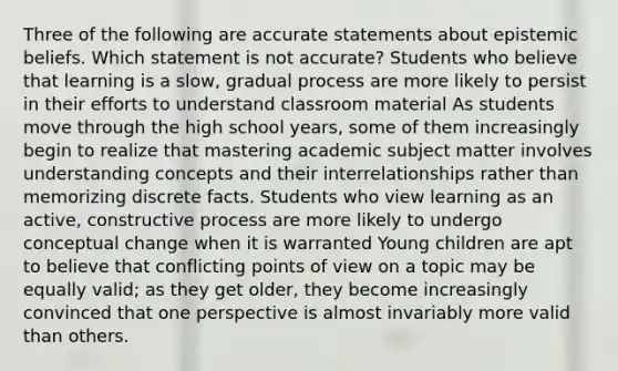 Three of the following are accurate statements about epistemic beliefs. Which statement is not accurate? Students who believe that learning is a slow, gradual process are more likely to persist in their efforts to understand classroom material As students move through the high school years, some of them increasingly begin to realize that mastering academic subject matter involves understanding concepts and their interrelationships rather than memorizing discrete facts. Students who view learning as an active, constructive process are more likely to undergo conceptual change when it is warranted Young children are apt to believe that conflicting points of view on a topic may be equally valid; as they get older, they become increasingly convinced that one perspective is almost invariably more valid than others.