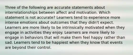 Three of the following are accurate statements about interrelationships between affect and motivation. Which statement is not accurate? Learners tend to experience more intense emotions about outcomes that they didn't expect. Learners are more likely to be intrinsically motivated when they engage in activities they enjoy. Learners are more likely to engage in behaviors that will make them feel happy rather than sad. Learners tend to be happiest when they know that events are beyond their control.