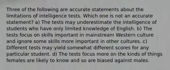 Three of the following are accurate statements about the limitations of intelligence tests. Which one is not an accurate statement? a) The tests may underestimate the intelligence of students who have only limited knowledge of English. b) The tests focus on skills important in mainstream Western culture and ignore some skills more important in other cultures. c) Different tests may yield somewhat different scores for any particular student. d) The tests focus more on the kinds of things females are likely to know and so are biased against males.