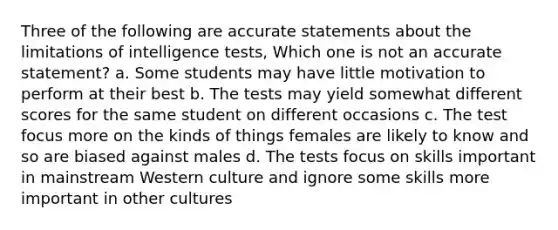 Three of the following are accurate statements about the limitations of intelligence tests, Which one is not an accurate statement? a. Some students may have little motivation to perform at their best b. The tests may yield somewhat different scores for the same student on different occasions c. The test focus more on the kinds of things females are likely to know and so are biased against males d. The tests focus on skills important in mainstream Western culture and ignore some skills more important in other cultures