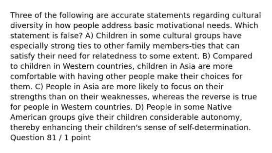 Three of the following are accurate statements regarding cultural diversity in how people address basic motivational needs. Which statement is false? A) Children in some cultural groups have especially strong ties to other family members-ties that can satisfy their need for relatedness to some extent. B) Compared to children in Western countries, children in Asia are more comfortable with having other people make their choices for them. C) People in Asia are more likely to focus on their strengths than on their weaknesses, whereas the reverse is true for people in Western countries. D) People in some Native American groups give their children considerable autonomy, thereby enhancing their children's sense of self-determination. Question 81 / 1 point