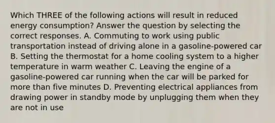 Which THREE of the following actions will result in reduced energy consumption? Answer the question by selecting the correct responses. A. Commuting to work using public transportation instead of driving alone in a gasoline-powered car B. Setting the thermostat for a home cooling system to a higher temperature in warm weather C. Leaving the engine of a gasoline-powered car running when the car will be parked for more than five minutes D. Preventing electrical appliances from drawing power in standby mode by unplugging them when they are not in use