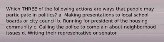 Which THREE of the following actions are ways that people may participate in politics? a. Making presentations to local school boards or city council b. Running for president of the housing community c. Calling the police to complain about neighborhood issues d. Writing their representative or senator