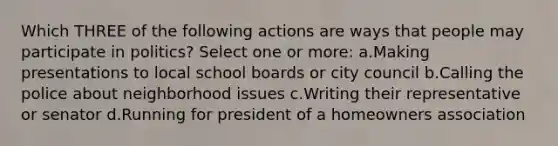 Which THREE of the following actions are ways that people may participate in politics? Select one or more: a.Making presentations to local school boards or city council b.Calling the police about neighborhood issues c.Writing their representative or senator d.Running for president of a homeowners association