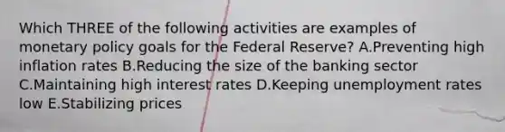 Which THREE of the following activities are examples of monetary policy goals for the Federal Reserve? A.Preventing high inflation rates B.Reducing the size of the banking sector C.Maintaining high interest rates D.Keeping unemployment rates low E.Stabilizing prices