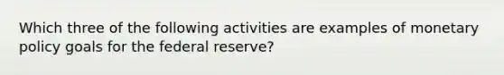 Which three of the following activities are examples of monetary policy goals for the federal reserve?