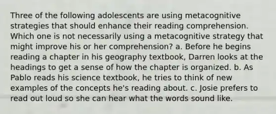 Three of the following adolescents are using metacognitive strategies that should enhance their reading comprehension. Which one is not necessarily using a metacognitive strategy that might improve his or her comprehension? a. Before he begins reading a chapter in his geography textbook, Darren looks at the headings to get a sense of how the chapter is organized. b. As Pablo reads his science textbook, he tries to think of new examples of the concepts he's reading about. c. Josie prefers to read out loud so she can hear what the words sound like.