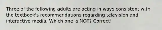 Three of the following adults are acting in ways consistent with the textbook's recommendations regarding television and interactive media. Which one is NOT? Correct!