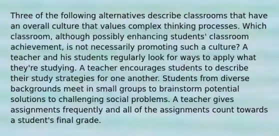 Three of the following alternatives describe classrooms that have an overall culture that values complex thinking processes. Which classroom, although possibly enhancing students' classroom achievement, is not necessarily promoting such a culture? A teacher and his students regularly look for ways to apply what they're studying. A teacher encourages students to describe their study strategies for one another. Students from diverse backgrounds meet in small groups to brainstorm potential solutions to challenging social problems. A teacher gives assignments frequently and all of the assignments count towards a student's final grade.