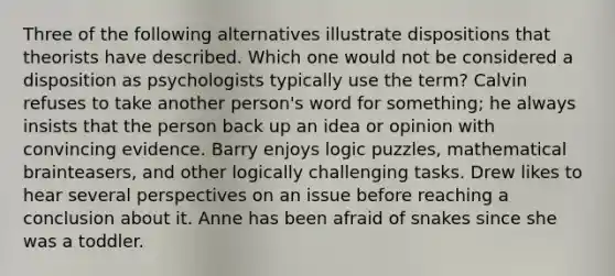 Three of the following alternatives illustrate dispositions that theorists have described. Which one would not be considered a disposition as psychologists typically use the term? Calvin refuses to take another person's word for something; he always insists that the person back up an idea or opinion with convincing evidence. Barry enjoys logic puzzles, mathematical brainteasers, and other logically challenging tasks. Drew likes to hear several perspectives on an issue before reaching a conclusion about it. Anne has been afraid of snakes since she was a toddler.