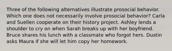Three of the following alternatives illustrate prosocial behavior. Which one does not necessarily involve prosocial behavior? Carla and Suellen cooperate on their history project. Ashley lends a shoulder to cry on when Sarah breaks up with her boyfriend. Bruce shares his lunch with a classmate who forgot hers. Dustin asks Maura if she will let him copy her homework.