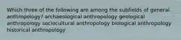 Which three of the following are among the subfields of general anthropology? archaeological anthropology geological anthropology sociocultural anthropology biological anthropology historical anthropology