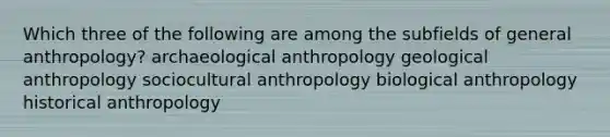 Which three of the following are among the subfields of general anthropology? archaeological anthropology geological anthropology sociocultural anthropology biological anthropology historical anthropology