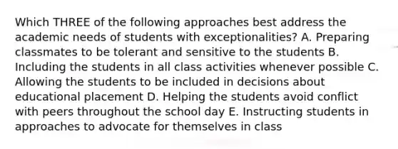 Which THREE of the following approaches best address the academic needs of students with exceptionalities? A. Preparing classmates to be tolerant and sensitive to the students B. Including the students in all class activities whenever possible C. Allowing the students to be included in decisions about educational placement D. Helping the students avoid conflict with peers throughout the school day E. Instructing students in approaches to advocate for themselves in class