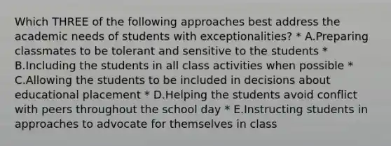 Which THREE of the following approaches best address the academic needs of students with exceptionalities? * A.Preparing classmates to be tolerant and sensitive to the students * B.Including the students in all class activities when possible * C.Allowing the students to be included in decisions about educational placement * D.Helping the students avoid conflict with peers throughout the school day * E.Instructing students in approaches to advocate for themselves in class