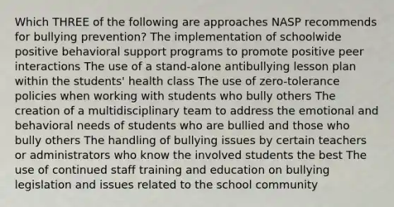 Which THREE of the following are approaches NASP recommends for bullying prevention? The implementation of schoolwide positive behavioral support programs to promote positive peer interactions The use of a stand-alone antibullying lesson plan within the students' health class The use of zero-tolerance policies when working with students who bully others The creation of a multidisciplinary team to address the emotional and behavioral needs of students who are bullied and those who bully others The handling of bullying issues by certain teachers or administrators who know the involved students the best The use of continued staff training and education on bullying legislation and issues related to the school community