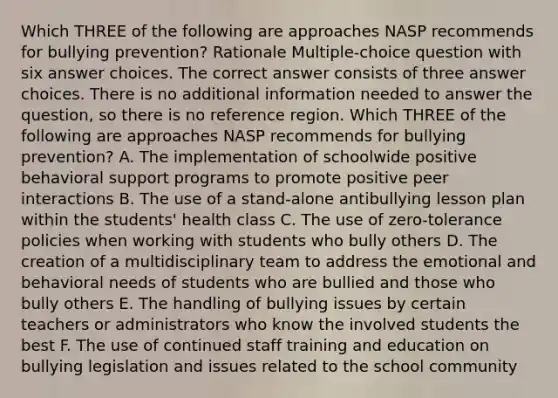 Which THREE of the following are approaches NASP recommends for bullying prevention? Rationale Multiple-choice question with six answer choices. The correct answer consists of three answer choices. There is no additional information needed to answer the question, so there is no reference region. Which THREE of the following are approaches NASP recommends for bullying prevention? A. The implementation of schoolwide positive behavioral support programs to promote positive peer interactions B. The use of a stand-alone antibullying lesson plan within the students' health class C. The use of zero-tolerance policies when working with students who bully others D. The creation of a multidisciplinary team to address the emotional and behavioral needs of students who are bullied and those who bully others E. The handling of bullying issues by certain teachers or administrators who know the involved students the best F. The use of continued staff training and education on bullying legislation and issues related to the school community