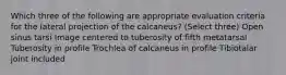 Which three of the following are appropriate evaluation criteria for the lateral projection of the calcaneus? (Select three) Open sinus tarsi Image centered to tuberosity of fifth metatarsal Tuberosity in profile Trochlea of calcaneus in profile Tibiotalar joint included