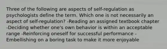 Three of the following are aspects of self-regulation as psychologists define the term. Which one is not necessarily an aspect of self-regulation? -Reading an assigned textbook chapter -Deciding whether one's own behavior is within an acceptable range -Reinforcing oneself for successful performance -Embellishing on a boring task to make it more enjoyable