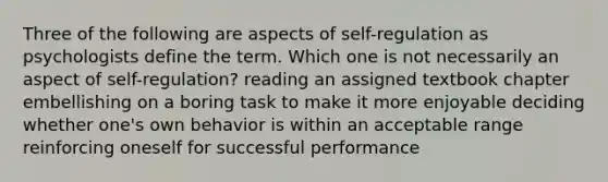 Three of the following are aspects of self-regulation as psychologists define the term. Which one is not necessarily an aspect of self-regulation? reading an assigned textbook chapter embellishing on a boring task to make it more enjoyable deciding whether one's own behavior is within an acceptable range reinforcing oneself for successful performance