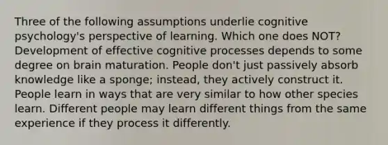 Three of the following assumptions underlie cognitive psychology's perspective of learning. Which one does NOT? Development of effective cognitive processes depends to some degree on brain maturation. People don't just passively absorb knowledge like a sponge; instead, they actively construct it. People learn in ways that are very similar to how other species learn. Different people may learn different things from the same experience if they process it differently.