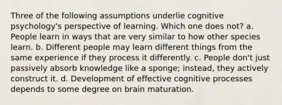 Three of the following assumptions underlie cognitive psychology's perspective of learning. Which one does not? a. People learn in ways that are very similar to how other species learn. b. Different people may learn different things from the same experience if they process it differently. c. People don't just passively absorb knowledge like a sponge; instead, they actively construct it. d. Development of effective cognitive processes depends to some degree on brain maturation.