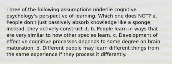 Three of the following assumptions underlie cognitive psychology's perspective of learning. Which one does NOT? a. People don't just passively absorb knowledge like a sponge; instead, they actively construct it. b. People learn in ways that are very similar to how other species learn. c. Development of effective cognitive processes depends to some degree on brain maturation. d. Different people may learn different things from the same experience if they process it differently.