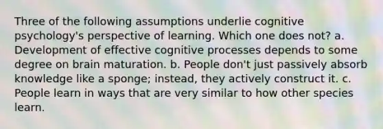 Three of the following assumptions underlie cognitive psychology's perspective of learning. Which one does not? a. Development of effective cognitive processes depends to some degree on brain maturation. b. People don't just passively absorb knowledge like a sponge; instead, they actively construct it. c. People learn in ways that are very similar to how other species learn.