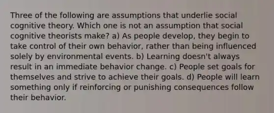 Three of the following are assumptions that underlie social cognitive theory. Which one is not an assumption that social cognitive theorists make? a) As people develop, they begin to take control of their own behavior, rather than being influenced solely by environmental events. b) Learning doesn't always result in an immediate behavior change. c) People set goals for themselves and strive to achieve their goals. d) People will learn something only if reinforcing or punishing consequences follow their behavior.