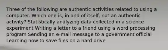 Three of the following are authentic activities related to using a computer. Which one is, in and of itself, not an authentic activity? Statistically analyzing data collected in a science experiment Writing a letter to a friend using a word processing program Sending an e-mail message to a government official Learning how to save files on a hard drive