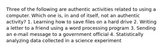 Three of the following are authentic activities related to using a computer. Which one is, in and of itself, not an authentic activity? 1. Learning how to save files on a hard drive 2. Writing a letter to a friend using a word processing program 3. Sending an e-mail message to a government official 4. Statistically analyzing data collected in a science experiment