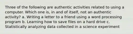 Three of the following are authentic activities related to using a computer. Which one is, in and of itself, not an authentic activity? a. Writing a letter to a friend using a word processing program b. Learning how to save files on a hard drive c. Statistically analyzing data collected in a science experiment