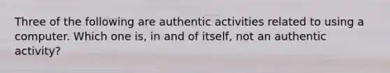 Three of the following are authentic activities related to using a computer. Which one is, in and of itself, not an authentic activity?