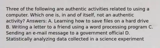 Three of the following are authentic activities related to using a computer. Which one is, in and of itself, not an authentic activity? Answers: A. Learning how to save files on a hard drive B. Writing a letter to a friend using a word processing program C. Sending an e-mail message to a government official D. Statistically analyzing data collected in a science experiment