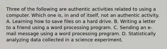 Three of the following are authentic activities related to using a computer. Which one is, in and of itself, not an authentic activity. A. Learning how to save files on a hard drive. B. Writing a letter to a friend using a word processing program. C. Sending an e-mail message using a word processing program. D. Statistically analyzing data collected in a science experiment.