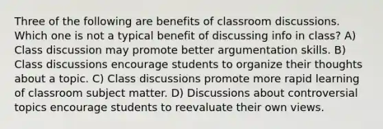 Three of the following are benefits of classroom discussions. Which one is not a typical benefit of discussing info in class? A) Class discussion may promote better argumentation skills. B) Class discussions encourage students to organize their thoughts about a topic. C) Class discussions promote more rapid learning of classroom subject matter. D) Discussions about controversial topics encourage students to reevaluate their own views.